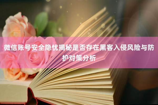 微信账号安全隐忧揭秘是否存在黑客入侵风险与防护对策分析