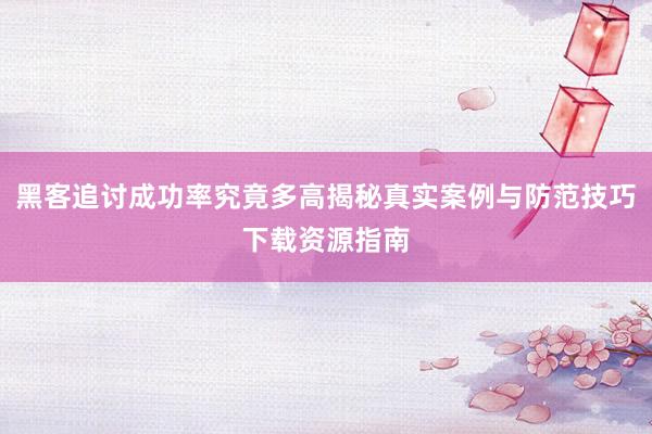 黑客追讨成功率究竟多高揭秘真实案例与防范技巧下载资源指南